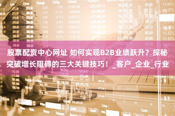 股票配资中心网址 如何实现B2B业绩跃升？探秘突破增长阻碍的三大关键技巧！_客户_企业_行业