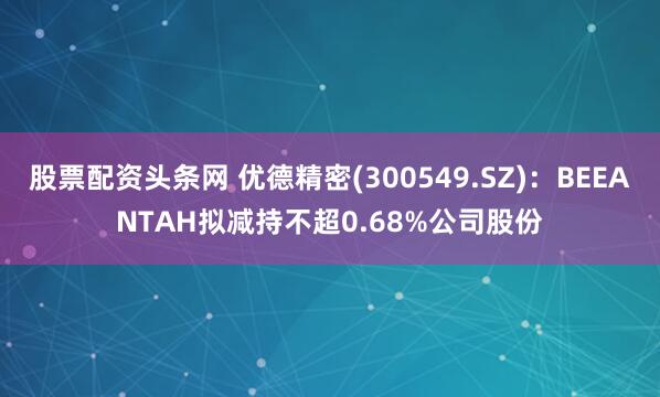 股票配资头条网 优德精密(300549.SZ)：BEEANTAH拟减持不超0.68%公司股份