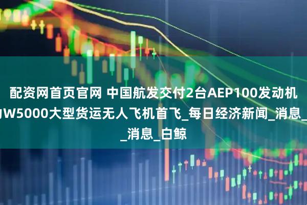 配资网首页官网 中国航发交付2台AEP100发动机 助力W5000大型货运无人飞机首飞_每日经济新闻_消息_白鲸