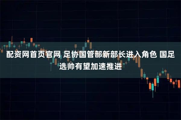配资网首页官网 足协国管部新部长进入角色 国足选帅有望加速推进
