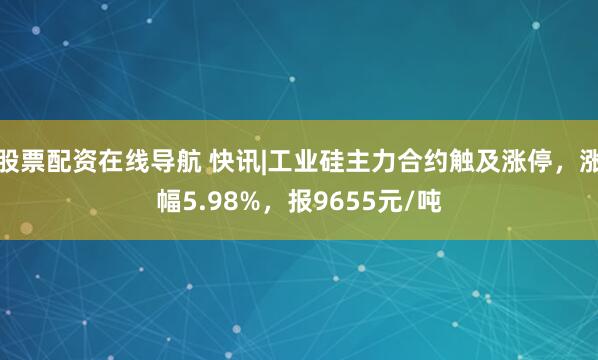 股票配资在线导航 快讯|工业硅主力合约触及涨停，涨幅5.98%，报9655元/吨