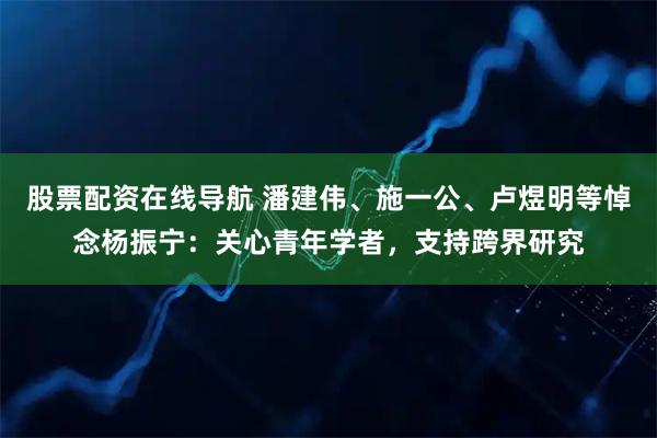 股票配资在线导航 潘建伟、施一公、卢煜明等悼念杨振宁：关心青年学者，支持跨界研究