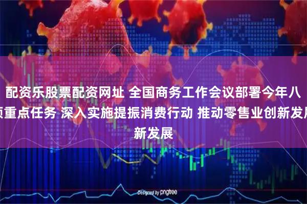 配资乐股票配资网址 全国商务工作会议部署今年八项重点任务 深入实施提振消费行动 推动零售业创新发展