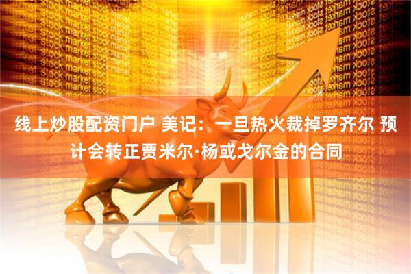 线上炒股配资门户 美记：一旦热火裁掉罗齐尔 预计会转正贾米尔·杨或戈尔金的合同
