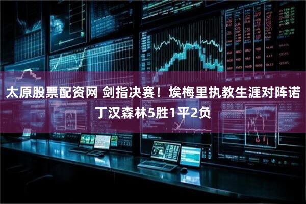 太原股票配资网 剑指决赛！埃梅里执教生涯对阵诺丁汉森林5胜1平2负