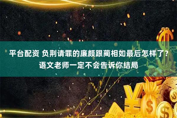 平台配资 负荆请罪的廉颇跟蔺相如最后怎样了？语文老师一定不会告诉你结局