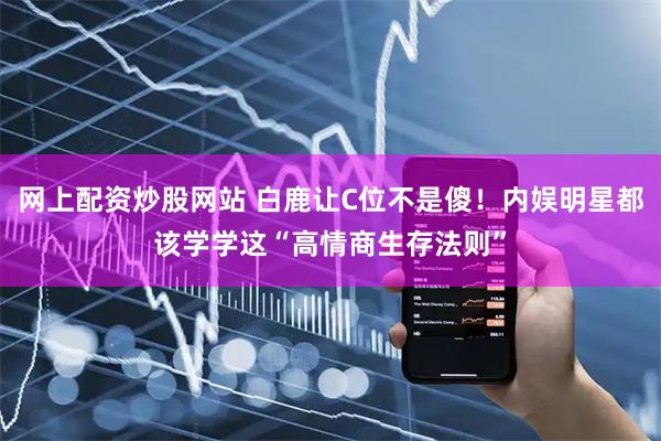 网上配资炒股网站 白鹿让C位不是傻！内娱明星都该学学这“高情商生存法则”