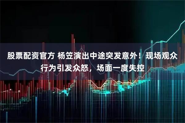 股票配资官方 杨笠演出中途突发意外！现场观众行为引发众怒，场面一度失控