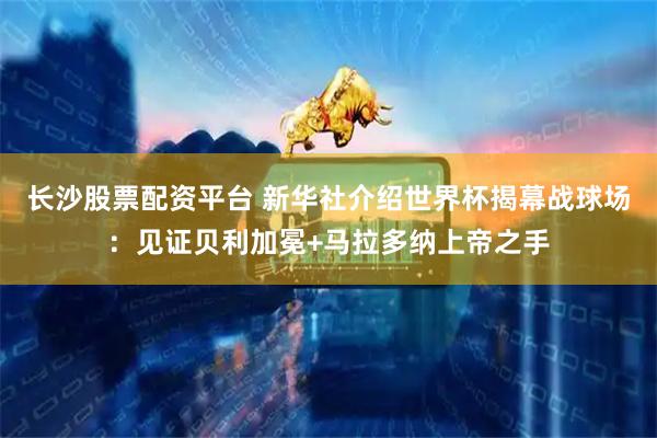 长沙股票配资平台 新华社介绍世界杯揭幕战球场：见证贝利加冕+马拉多纳上帝之手