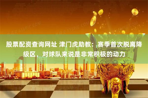 股票配资查询网址 津门虎助教：赛季首次脱离降级区，对球队来说是非常积极的动力