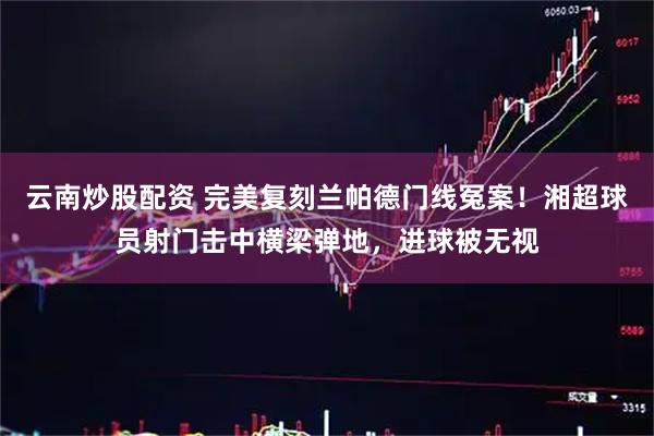 云南炒股配资 完美复刻兰帕德门线冤案！湘超球员射门击中横梁弹地，进球被无视
