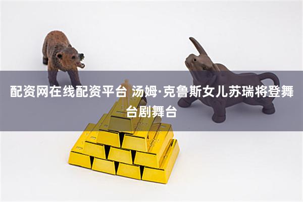 配资网在线配资平台 汤姆·克鲁斯女儿苏瑞将登舞台剧舞台