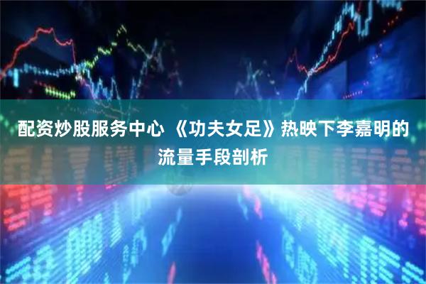 配资炒股服务中心 《功夫女足》热映下李嘉明的流量手段剖析